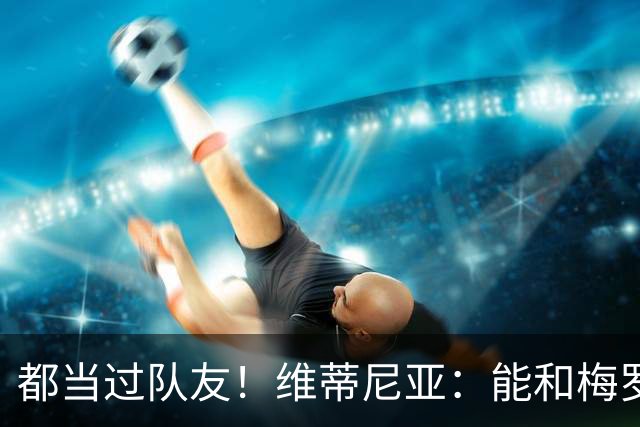 都当过队友！维蒂尼亚：能和梅罗两位历史最佳并肩作战是莫大荣幸