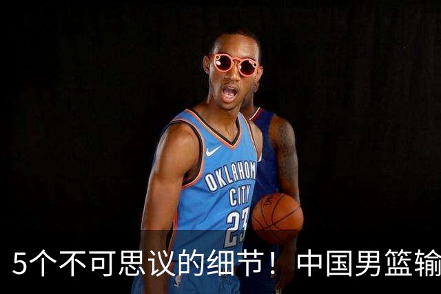 5个不可思议的细节！中国男篮输的不只是19分，更是认知底线