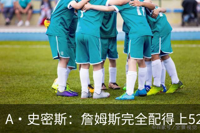 A·史密斯：詹姆斯完全配得上5200万 他仍是NBA前15球员&票房前三